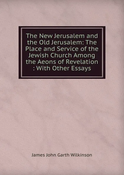 Обложка книги The New Jerusalem and the Old Jerusalem: The Place and Service of the Jewish Church Among the Aeons of Revelation : With Other Essays, James John Garth Wilkinson