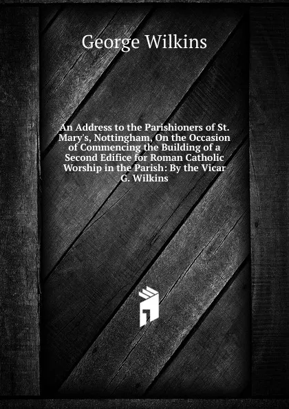 Обложка книги An Address to the Parishioners of St. Mary.s, Nottingham, On the Occasion of Commencing the Building of a Second Edifice for Roman Catholic Worship in the Parish: By the Vicar G. Wilkins., George Wilkins