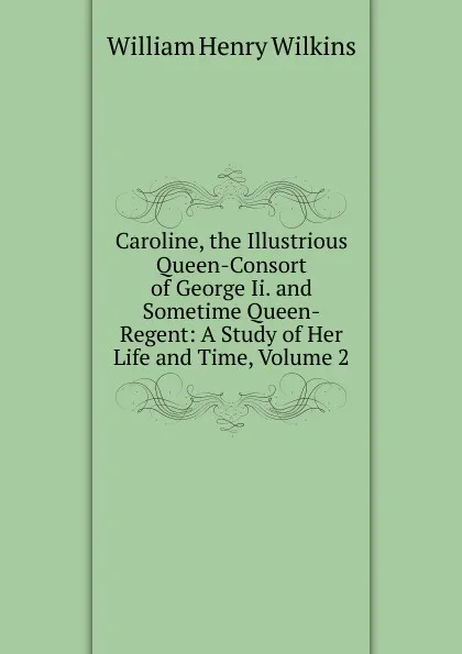 Обложка книги Caroline, the Illustrious Queen-Consort of George Ii. and Sometime Queen-Regent: A Study of Her Life and Time, Volume 2, William Henry Wilkins