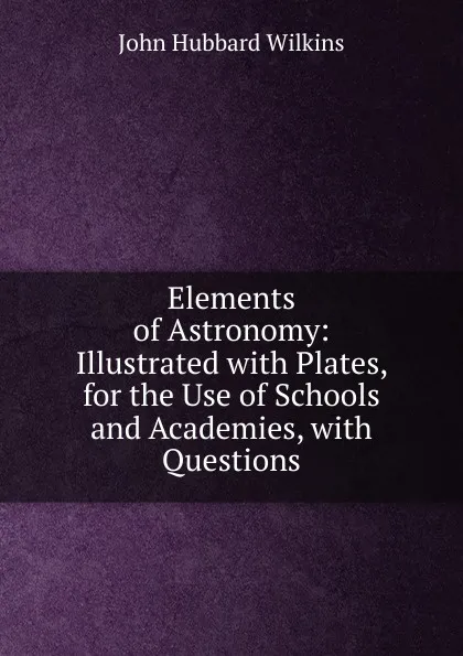 Обложка книги Elements of Astronomy: Illustrated with Plates, for the Use of Schools and Academies, with Questions, John Hubbard Wilkins