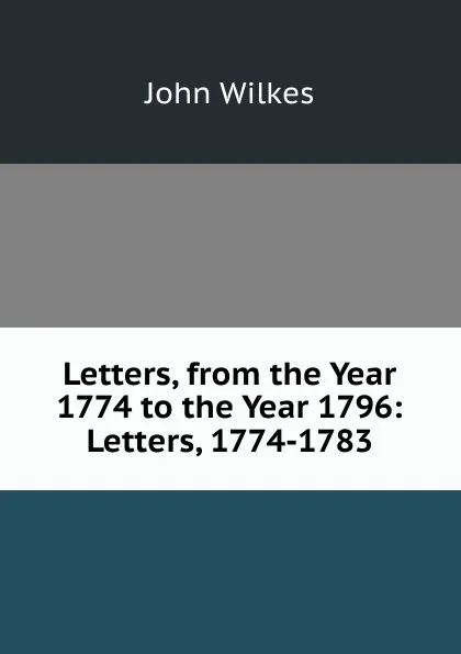 Обложка книги Letters, from the Year 1774 to the Year 1796: Letters, 1774-1783, John Wilkes