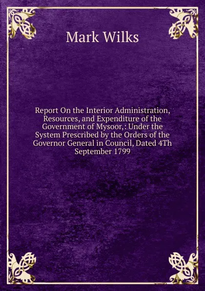 Обложка книги Report On the Interior Administration, Resources, and Expenditure of the Government of Mysoor,: Under the System Prescribed by the Orders of the Governor General in Council, Dated 4Th September 1799, Mark Wilks