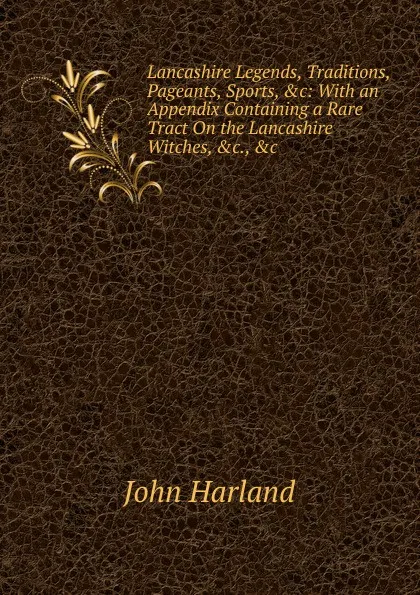 Обложка книги Lancashire Legends, Traditions, Pageants, Sports, .c: With an Appendix Containing a Rare Tract On the Lancashire Witches, .c., .c, John Harland