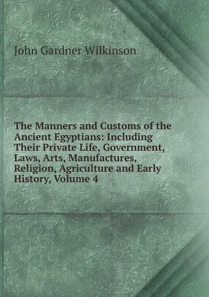 Обложка книги The Manners and Customs of the Ancient Egyptians: Including Their Private Life, Government, Laws, Arts, Manufactures, Religion, Agriculture and Early History, Volume 4, John Gardner Wilkinson