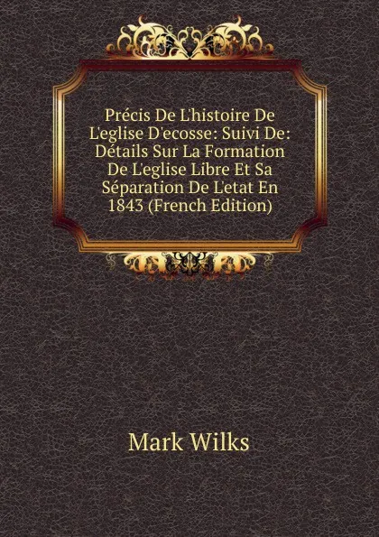 Обложка книги Precis De L.histoire De L.eglise D.ecosse: Suivi De: Details Sur La Formation De L.eglise Libre Et Sa Separation De L.etat En 1843 (French Edition), Mark Wilks