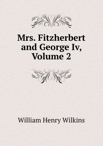 Обложка книги Mrs. Fitzherbert and George Iv, Volume 2, William Henry Wilkins