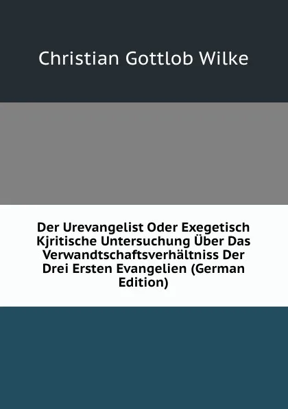 Обложка книги Der Urevangelist Oder Exegetisch Kjritische Untersuchung Uber Das Verwandtschaftsverhaltniss Der Drei Ersten Evangelien (German Edition), Christian Gottlob Wilke