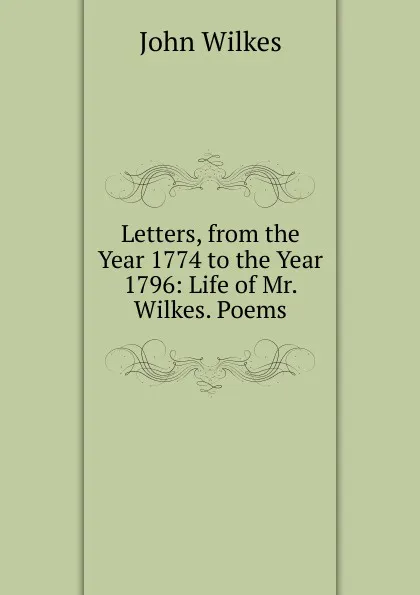 Обложка книги Letters, from the Year 1774 to the Year 1796: Life of Mr. Wilkes. Poems, John Wilkes