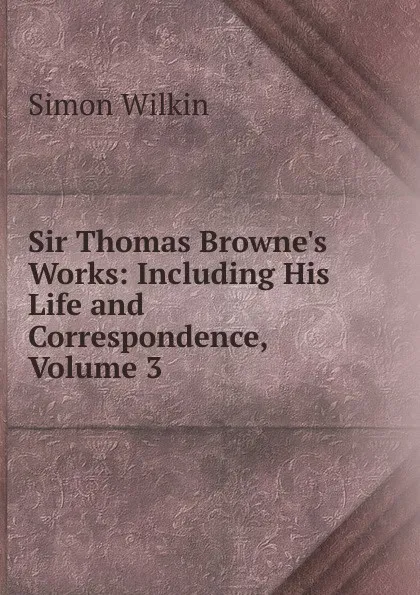 Обложка книги Sir Thomas Browne.s Works: Including His Life and Correspondence, Volume 3, Simon Wilkin