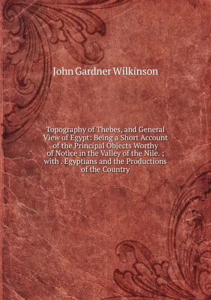 Обложка книги Topography of Thebes, and General View of Egypt: Being a Short Account of the Principal Objects Worthy of Notice in the Valley of the Nile. ; with . Egyptians and the Productions of the Country, John Gardner Wilkinson