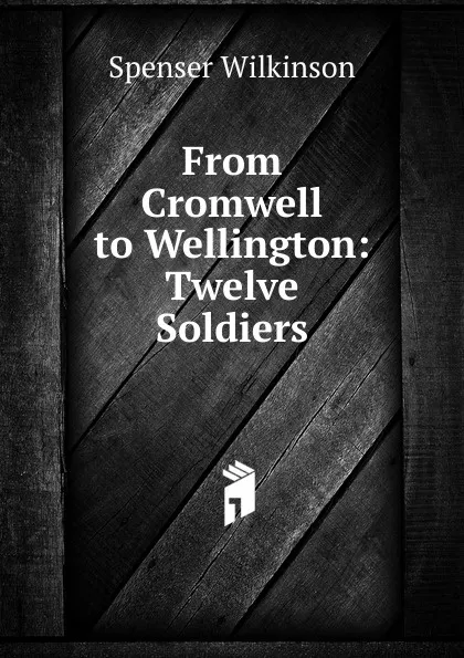 Обложка книги From Cromwell to Wellington: Twelve Soldiers, Spenser Wilkinson