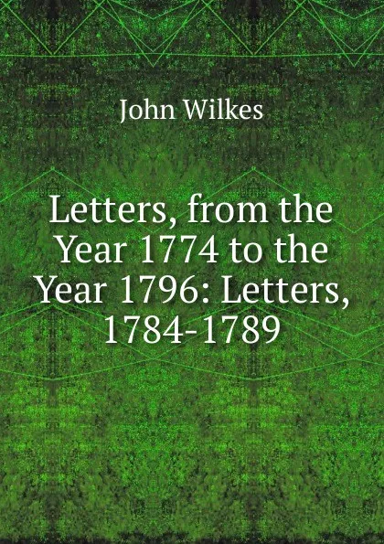 Обложка книги Letters, from the Year 1774 to the Year 1796: Letters, 1784-1789, John Wilkes