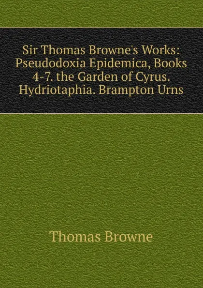 Обложка книги Sir Thomas Browne.s Works: Pseudodoxia Epidemica, Books 4-7. the Garden of Cyrus. Hydriotaphia. Brampton Urns, Thomas Brown