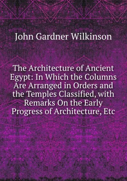 Обложка книги The Architecture of Ancient Egypt: In Which the Columns Are Arranged in Orders and the Temples Classified, with Remarks On the Early Progress of Architecture, Etc, John Gardner Wilkinson