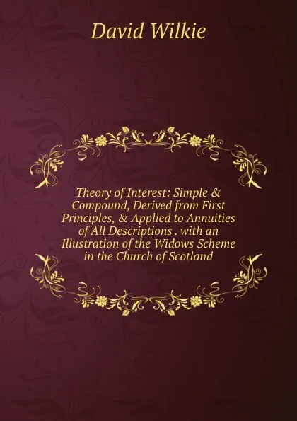 Обложка книги Theory of Interest: Simple . Compound, Derived from First Principles, . Applied to Annuities of All Descriptions . with an Illustration of the Widows Scheme in the Church of Scotland, David Wilkie