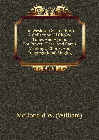 Обложка книги The Wesleyan Sacred Harp: A Collection Of Choice Tunes And Hymns For Prayer, Class, And Camp Meetings, Choirs, And Congregational Singing, McDonald W. (William)