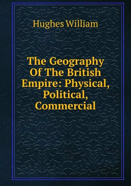 Обложка книги The Geography Of The British Empire: Physical, Political, Commercial, Hughes William