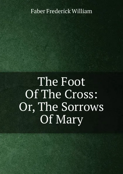 Обложка книги The Foot Of The Cross: Or, The Sorrows Of Mary, Frederick William Faber