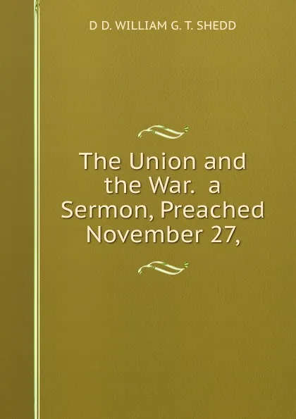 Обложка книги The Union and the War.  a Sermon, Preached November 27,, D D. WILLIAM G. T. SHEDD