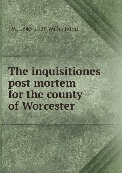 Обложка книги The inquisitiones post mortem for the county of Worcester, J W. 1843-1928 Willis Bund