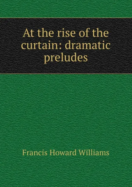 Обложка книги At the rise of the curtain: dramatic preludes, Francis Howard Williams