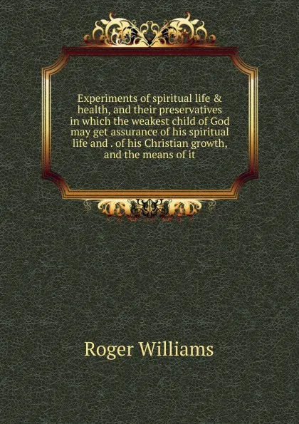 Обложка книги Experiments of spiritual life . health, and their preservatives in which the weakest child of God may get assurance of his spiritual life and . of his Christian growth, and the means of it, Roger Williams