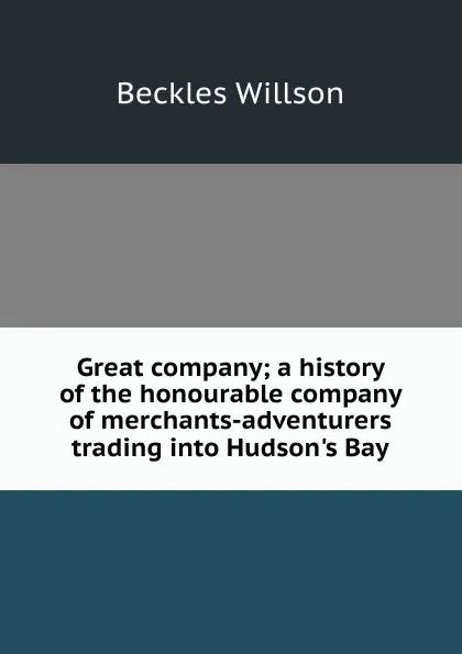 Обложка книги Great company; a history of the honourable company of merchants-adventurers trading into Hudson.s Bay, Beckles Willson