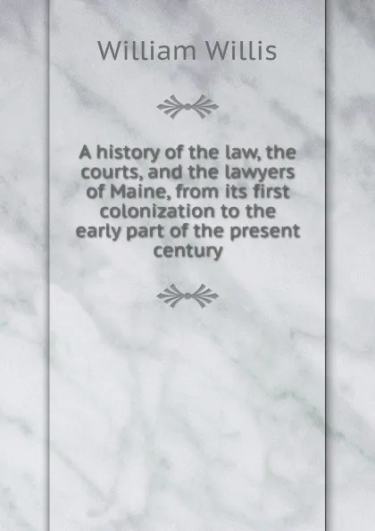 Обложка книги A history of the law, the courts, and the lawyers of Maine, from its first colonization to the early part of the present century, William Willis