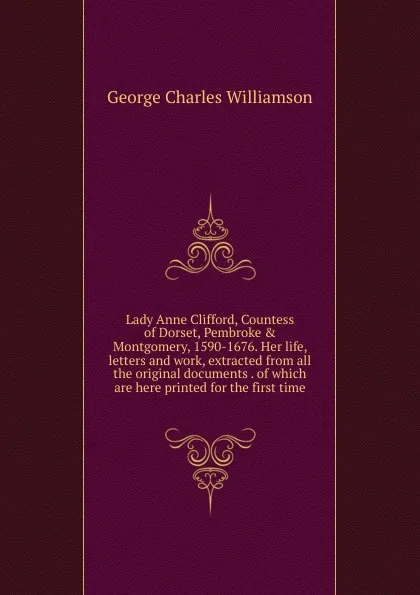 Обложка книги Lady Anne Clifford, Countess of Dorset, Pembroke . Montgomery, 1590-1676. Her life, letters and work, extracted from all the original documents . of which are here printed for the first time, G. C. Williamson