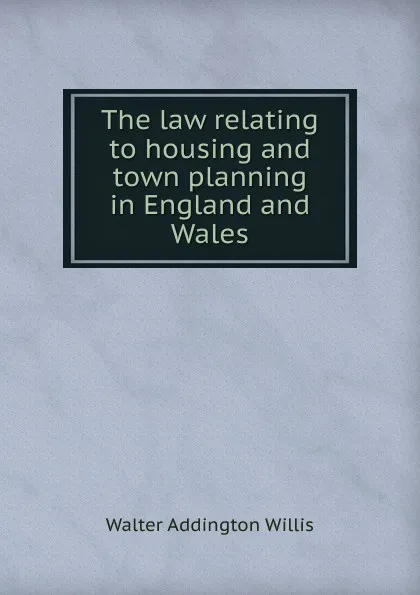 Обложка книги The law relating to housing and town planning in England and Wales, Walter Addington Willis