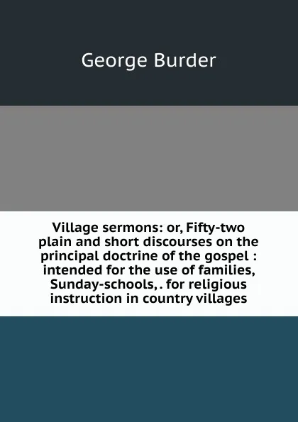 Обложка книги Village sermons: or, Fifty-two plain and short discourses on the principal doctrine of the gospel : intended for the use of families, Sunday-schools, . for religious instruction in country villages, George Burder