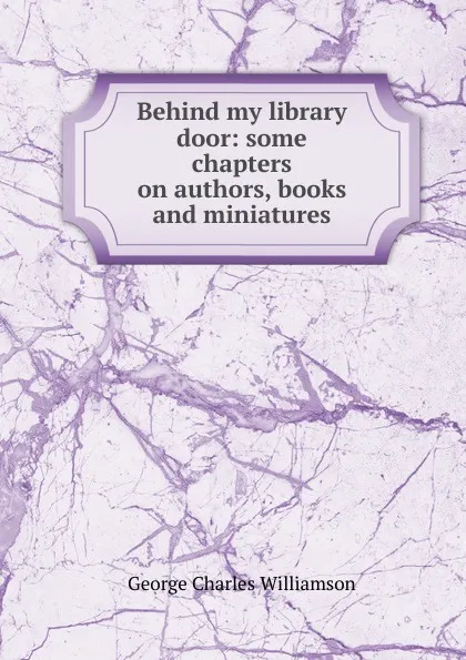 Обложка книги Behind my library door: some chapters on authors, books and miniatures, G. C. Williamson