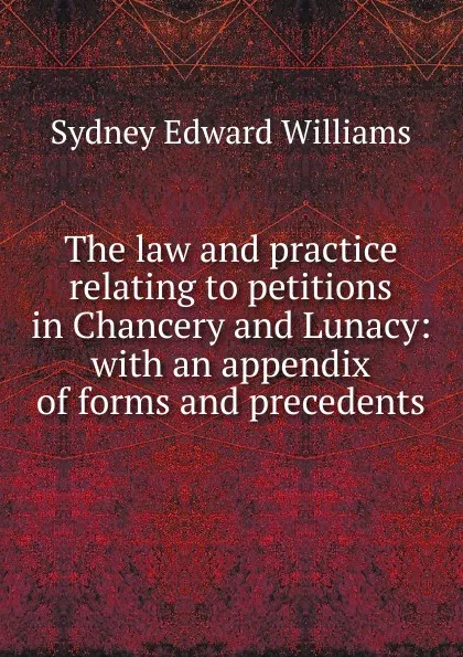 Обложка книги The law and practice relating to petitions in Chancery and Lunacy: with an appendix of forms and precedents, Sydney Edward Williams