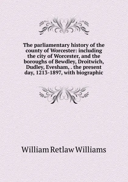 Обложка книги The parliamentary history of the county of Worcester: including the city of Worcester, and the boroughs of Bewdley, Droitwich, Dudley, Evesham, . the present day, 1213-1897, with biographic, William Retlaw Williams