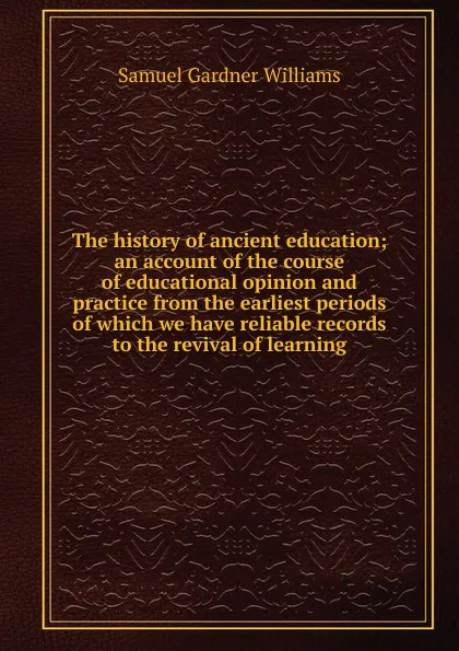 Обложка книги The history of ancient education; an account of the course of educational opinion and practice from the earliest periods of which we have reliable records to the revival of learning, Samuel Gardner Williams