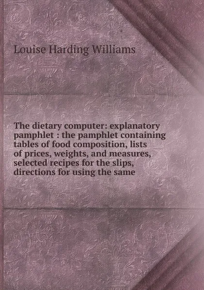 Обложка книги The dietary computer: explanatory pamphlet : the pamphlet containing tables of food composition, lists of prices, weights, and measures, selected recipes for the slips, directions for using the same, Louise Harding Williams