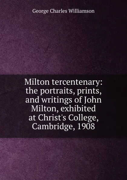 Обложка книги Milton tercentenary: the portraits, prints, and writings of John Milton, exhibited at Christ.s College, Cambridge, 1908, G. C. Williamson