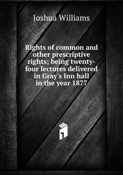 Обложка книги Rights of common and other prescriptive rights; being twenty-four lectures delivered in Gray.s Inn hall in the year 1877, Joshua Williams