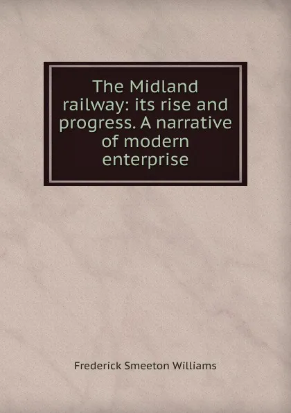 Обложка книги The Midland railway: its rise and progress. A narrative of modern enterprise, Frederick Smeeton Williams