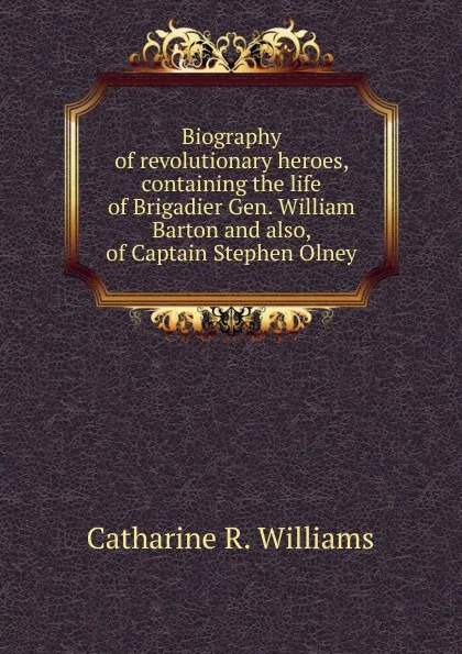 Обложка книги Biography of revolutionary heroes, containing the life of Brigadier Gen. William Barton and also, of Captain Stephen Olney, Catharine R. Williams