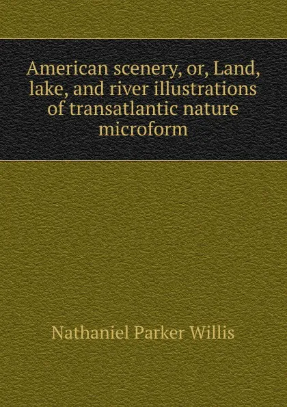 Обложка книги American scenery, or, Land, lake, and river illustrations of transatlantic nature microform, Willis Nathaniel Parker