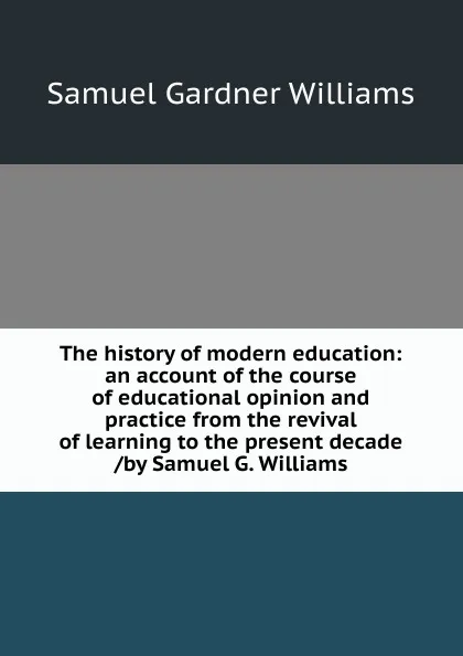 Обложка книги The history of modern education: an account of the course of educational opinion and practice from the revival of learning to the present decade /by Samuel G. Williams, Samuel Gardner Williams