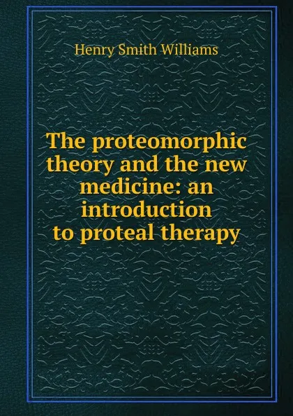 Обложка книги The proteomorphic theory and the new medicine: an introduction to proteal therapy, Henry Smith Williams