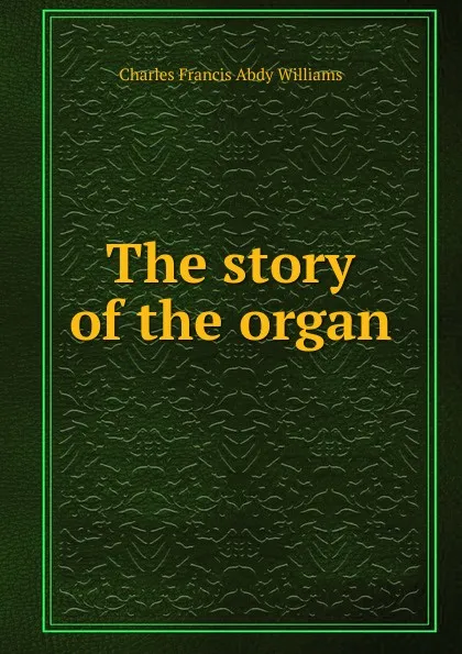 Обложка книги The story of the organ, Charles Francis Abdy Williams