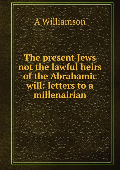 Обложка книги The present Jews not the lawful heirs of the Abrahamic will: letters to a millenairian, A Williamson