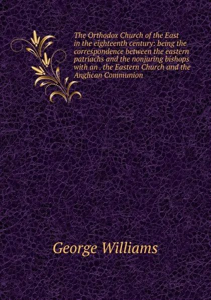 Обложка книги The Orthodox Church of the East in the eighteenth century: being the correspondence between the eastern patriachs and the nonjuring bishops with an . the Eastern Church and the Anglican Communion, George Williams