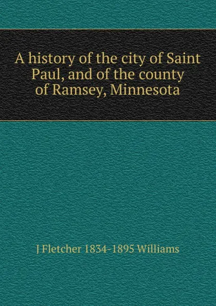 Обложка книги A history of the city of Saint Paul, and of the county of Ramsey, Minnesota, J Fletcher 1834-1895 Williams