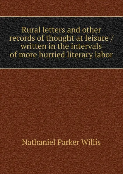 Обложка книги Rural letters and other records of thought at leisure / written in the intervals of more hurried literary labor, Willis Nathaniel Parker