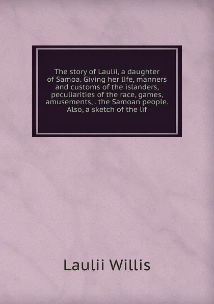 Обложка книги The story of Laulii, a daughter of Samoa. Giving her life, manners and customs of the islanders, peculiarities of the race, games, amusements, . the Samoan people. Also, a sketch of the lif, Laulii Willis