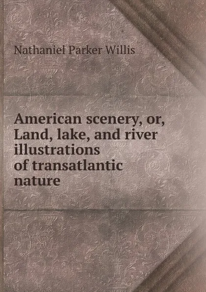 Обложка книги American scenery, or, Land, lake, and river illustrations of transatlantic nature, Willis Nathaniel Parker